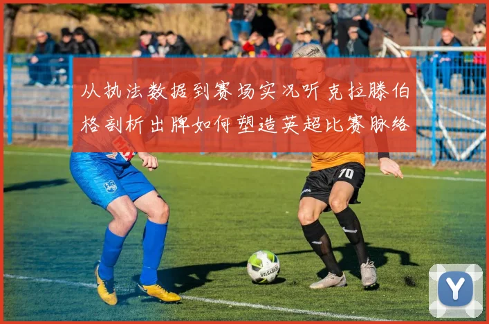 从执法数据到赛场实况听克拉滕伯格剖析出牌如何塑造英超比赛脉络