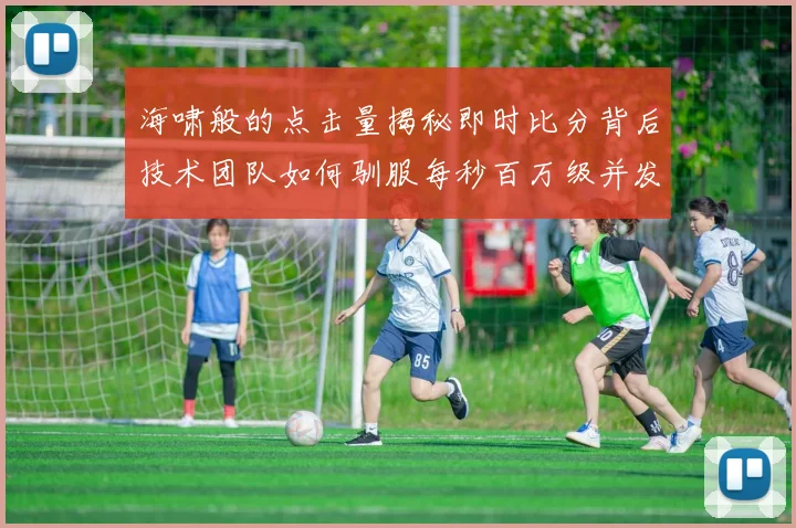 海啸般的点击量揭秘即时比分背后技术团队如何驯服每秒百万级并发洪流