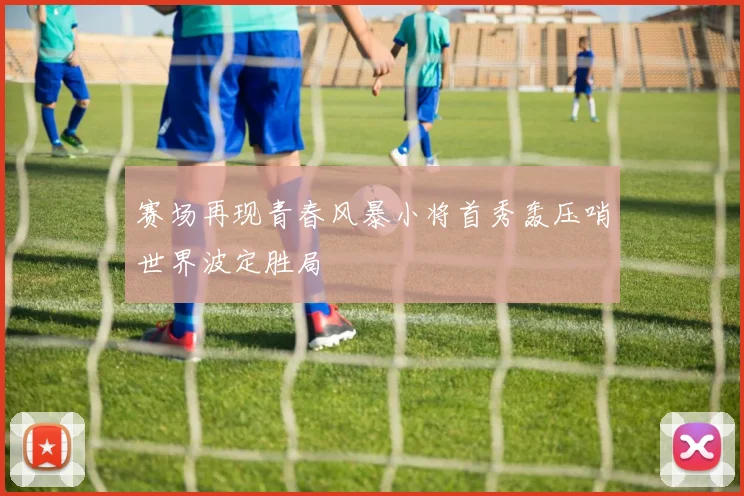 赛场再现青春风暴小将首秀轰压哨世界波定胜局